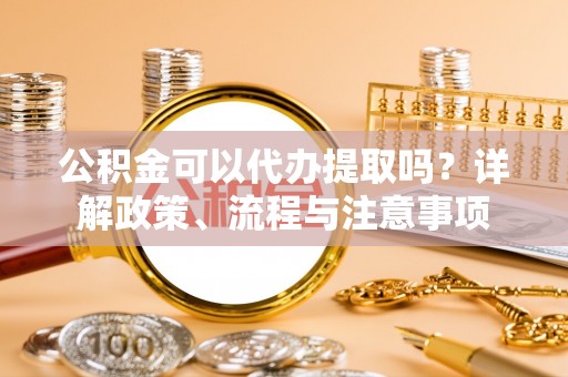 长葛公积金可以代办提取吗？详解政策、流程与注意事项