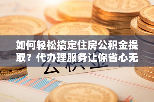 长葛如何轻松搞定住房公积金提取？代办理服务让你省心无忧