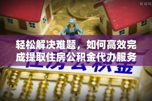 长葛轻松解决难题，如何高效完成提取住房公积金代办服务