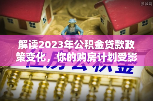 长葛解读2023年公积金贷款政策变化，你的购房计划受影响了吗？