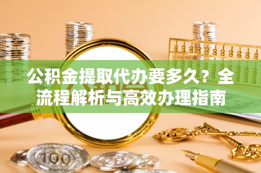 长葛公积金提取代办要多久？全流程解析与高效办理指南