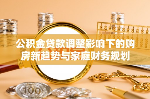 长葛公积金贷款调整影响下的购房新趋势与家庭财务规划