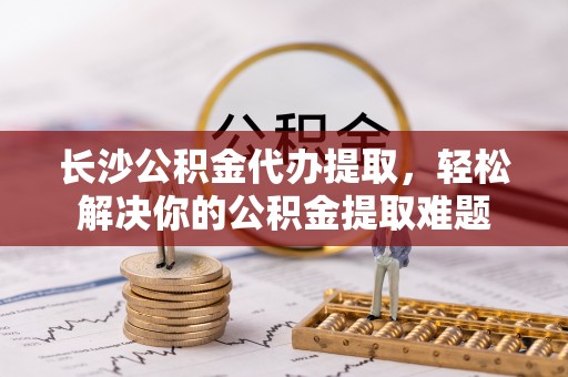 长葛长沙公积金代办提取，轻松解决你的公积金提取难题