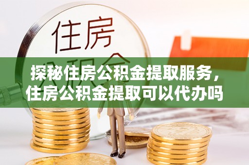 长葛探秘住房公积金提取服务，住房公积金提取可以代办吗的全方位解析