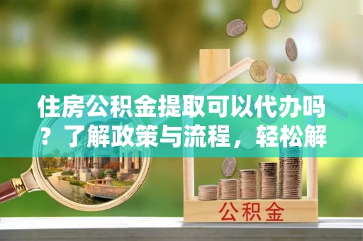 长葛住房公积金提取可以代办吗？了解政策与流程，轻松解决你的疑问