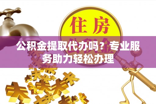 长葛公积金提取代办吗？专业服务助力轻松办理