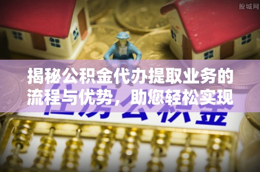 长葛揭秘公积金代办提取业务的流程与优势，助您轻松实现资金利用最大化