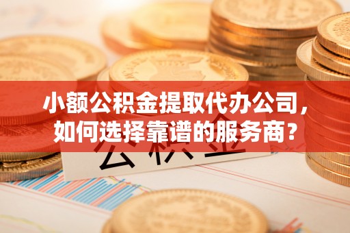 长葛小额公积金提取代办公司，如何选择靠谱的服务商？