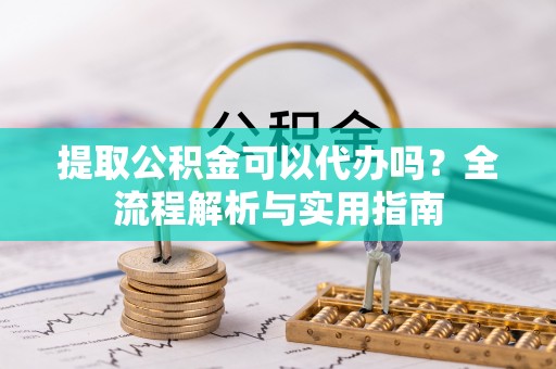 长葛提取公积金可以代办吗？全流程解析与实用指南