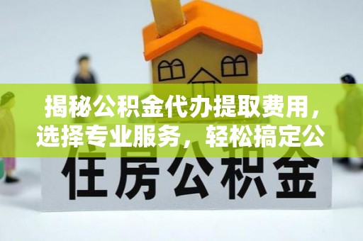 长葛揭秘公积金代办提取费用，选择专业服务，轻松搞定公积金提取