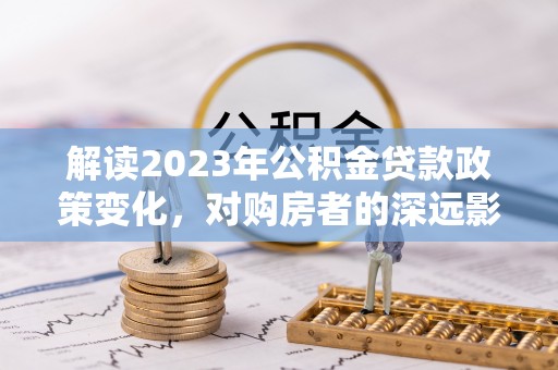 长葛解读2023年公积金贷款政策变化，对购房者的深远影响