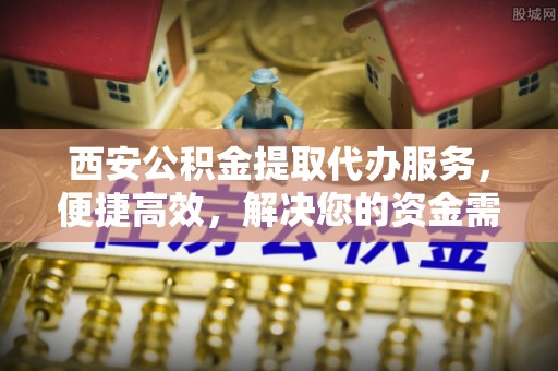 长葛西安公积金提取代办服务，便捷高效，解决您的资金需求