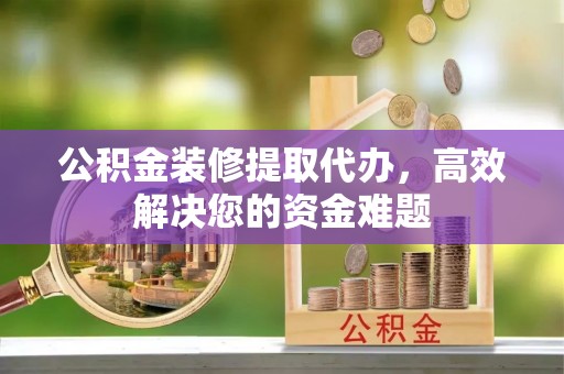 长葛公积金装修提取代办，高效解决您的资金难题
