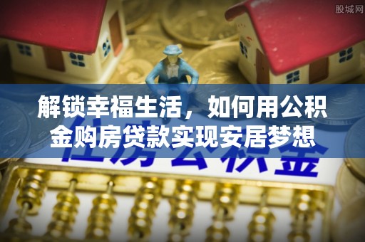 长葛解锁幸福生活，如何用公积金购房贷款实现安居梦想