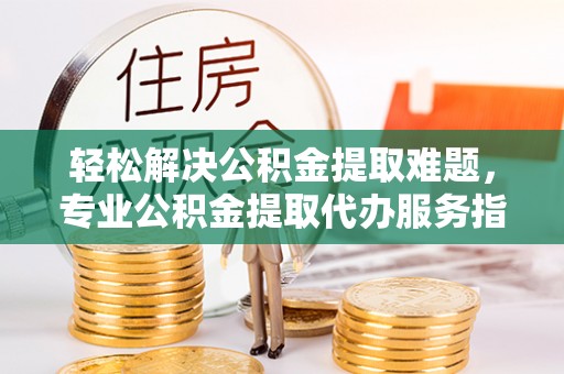 长葛轻松解决公积金提取难题，专业公积金提取代办服务指南