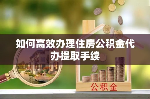 长葛如何高效办理住房公积金代办提取手续