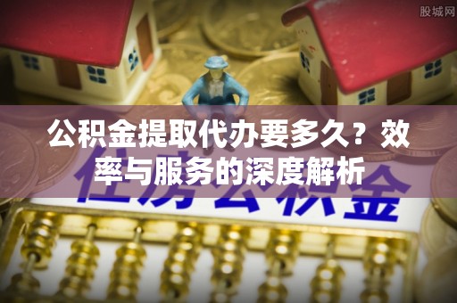 长葛公积金提取代办要多久？效率与服务的深度解析