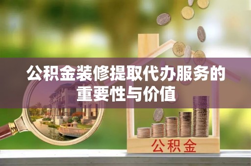 长葛公积金装修提取代办服务的重要性与价值