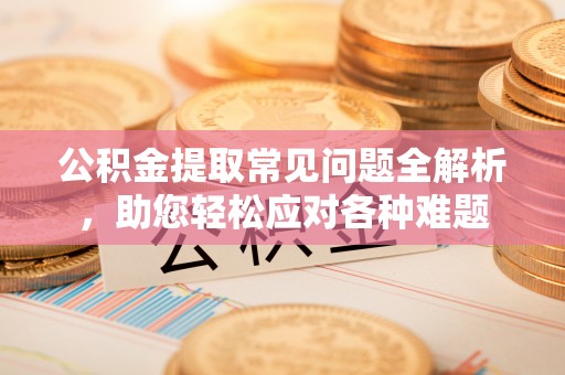 长葛公积金提取常见问题全解析，助您轻松应对各种难题