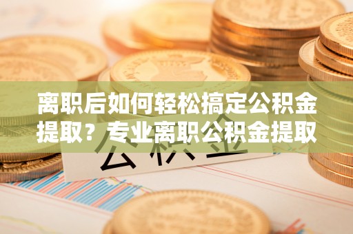长葛离职后如何轻松搞定公积金提取？专业离职公积金提取代办服务来帮你