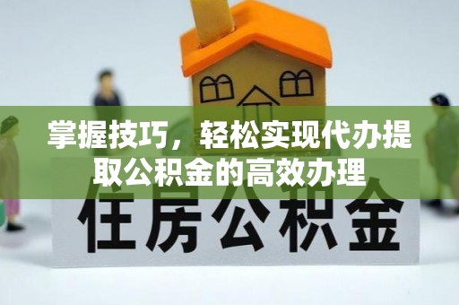长葛掌握技巧，轻松实现代办提取公积金的高效办理