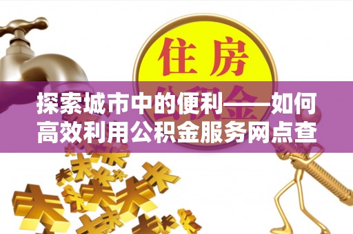 长葛探索城市中的便利——如何高效利用公积金服务网点查询功能