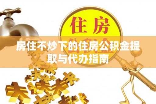 长葛房住不炒下的住房公积金提取与代办指南
