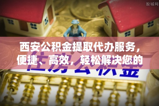 长葛西安公积金提取代办服务，便捷、高效，轻松解决您的资金需求