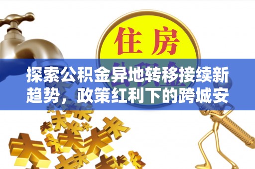 长葛探索公积金异地转移接续新趋势，政策红利下的跨城安居梦想