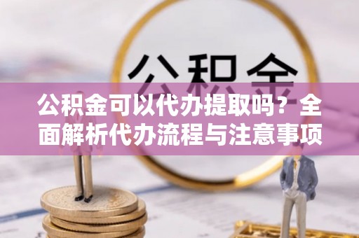长葛公积金可以代办提取吗？全面解析代办流程与注意事项