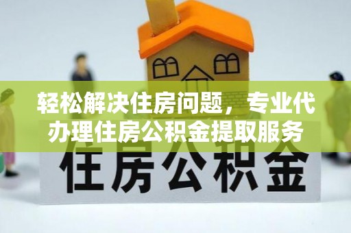 长葛轻松解决住房问题，专业代办理住房公积金提取服务